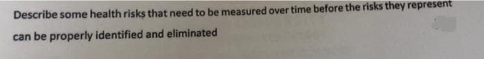 Describe some health risks that need to be measured over time before the risks they represent
can be properly identified and eliminated
