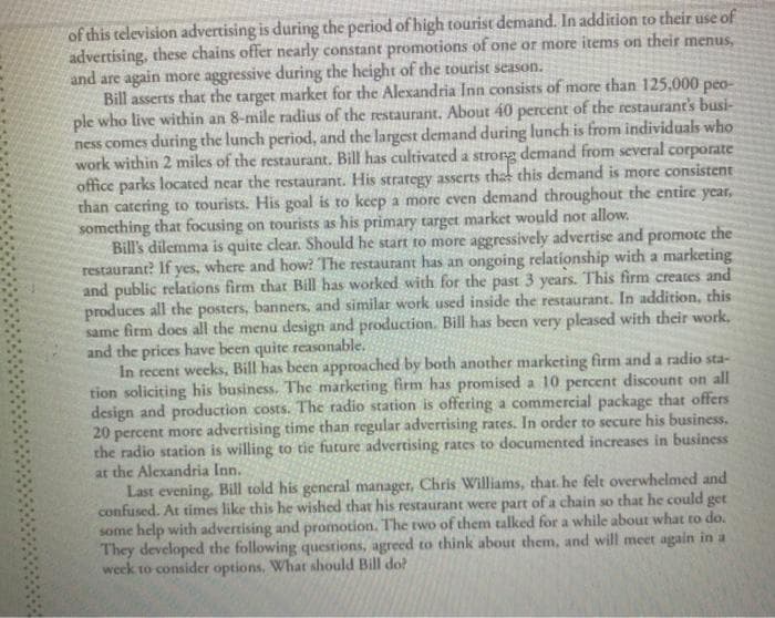 of this television advertising is during the period of high tourist demand. In addition to their use of
advertising, these chains offer nearly constant promotions of one or more items on their menus,
and are again more aggressive during the height of the tourist season.
Bill asserts that the target market for the Alexandria Inn consists of more than 125,000 peo-
ple who live within an 8-mile radius of the restaurant. About 40 percent of the restaurant's busi-
ness comes during the lunch period, and the largest demand during lunch is from individuals who
work within 2 miles of the restaurant. Bill has cultivated a strong demand from several corporate
office parks located near the restaurant. His strategy asserts that this demand is more consistent
than catering to tourists. His goal is to keep a more even demand throughout the entire year,
something that focusing on tourists as his primary target market would not allow.
Bill's dilemma is quite clear. Should he start to more aggressively advertise and promote the
restaurant? If yes, where and how? The restaurant has an ongoing relationship with a marketing
and public relations firm that Bill has worked with for the past 3 years. This firm creates and
produces all the posters, banners, and similar work used inside the restaurant. In addition, this
same firm does all the menu design and production. Bill has been very pleased with their work,
and the prices have been quite reasonable.
In recent weeks, Bill has been approached by both another marketing firm and a radio sta-
tion soliciting his business. The marketing firm has promised a 10 percent discount on all
design and production costs. The radio station is offering a commercial package that offers
20 percent more advertising time than regular advertising rates. In order to secure his business.
the radio station is willing to tie future advertising rates to documented increases in business
at the Alexandria Inn.
Last evening, Bill told his general manager, Chris Williams, that. he felt overwhelmed and
confused. At times like this he wished that his restaurant were part of a chain so that he could get
some help with advertising and promotion. The two of them talked for a while about what to do.
They developed the following questions, agreed to think about them, and will meet again in a
week to consider options, What should Bill do?

