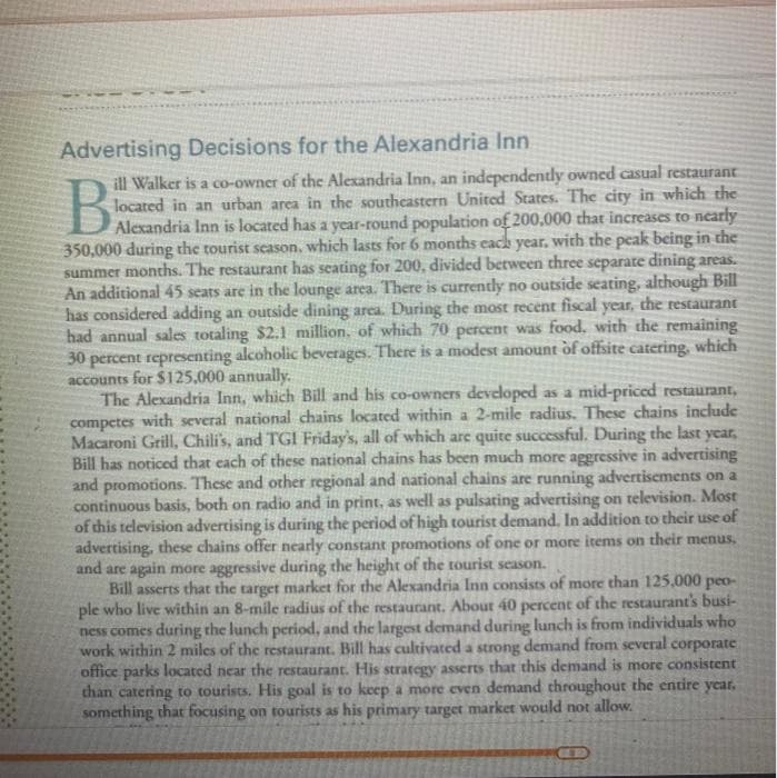 Advertising Decisions for the Alexandria Inn
ill Walker is a co-owner of the Alexandria Inn, an independently owned casual restaurant
located in an urban area in the southeastern United States. The city in which the
DAlecandria Inn is located has a year-round population of 200,000 that increases to nearly
350,000 during the tourist scason, which lasts for 6 months each year, with the peak being in the
summer months. The restaurant has seating for 200, divided between three separate dining areas.
An additional 45 seats are in the lounge area. There is currently no outside seating, although Bill
has considered adding an outside dining area. During the most recent fiscal year, the restaurant
had annual sales totaling $2.1 million, of which 70 percent was food, with the remaining
30 percent representing alcoholic beverages. There is a modest amount òf offsite catering, which
accounts for $125,000 annually.
The Alexandria Inn, which Bill and his co-owners developed as a mid-priced restaurant,
competes with several national chains located within a 2-mile radius. These chains include
Macaroni Grill, Chili's, and TGI Friday's, all of which are quite successful. During the last year,
Bill has noticed that each of these national chains has been much more aggressive in advertising
and promotions. These and other regional and national chains are running advertisements on a
continuous basis, both on radio and in print, as well as pulsating advertising on television. Most
of this television advertising is during the period of high tourist demand. In addition to their use of
advertising, these chains offer nearly constant promotions of one or more items on their menus,
and are again more aggressive during the height of the tourist season.
Bill asserts that the target market for the Alexandria Inn consists of more than 125,000 peo-
ple who live within an 8-mile radius of the restaurant. About 40 percent of the restaurant's busi-
ness comes during the lunch period, and the largest demand during lunch is from individuals who
work within 2 miles of the restaurant. Bill has cultivated a strong demand from several corporate
office parks located near the restaurant. His strategy asserts that this demand is more consistent
than catering to tourists. His goal is to keep a more even demand throughout the entire year,
something that focusing on tourists as his primary target market would not allow.
