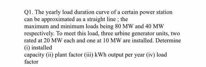 Q1. The yearly load duration curve of a certain power station
can be approximated as a straight line; the
maximum and minimum loads being 80 MW and 40 MW
respectively. To meet this load, three urbine generator units, two
rated at 20 MW each and one at 10 MW are installed. Determine
(i) installed
capacity (ii) plant factor (iii) kWh output per year (iv) load
factor
