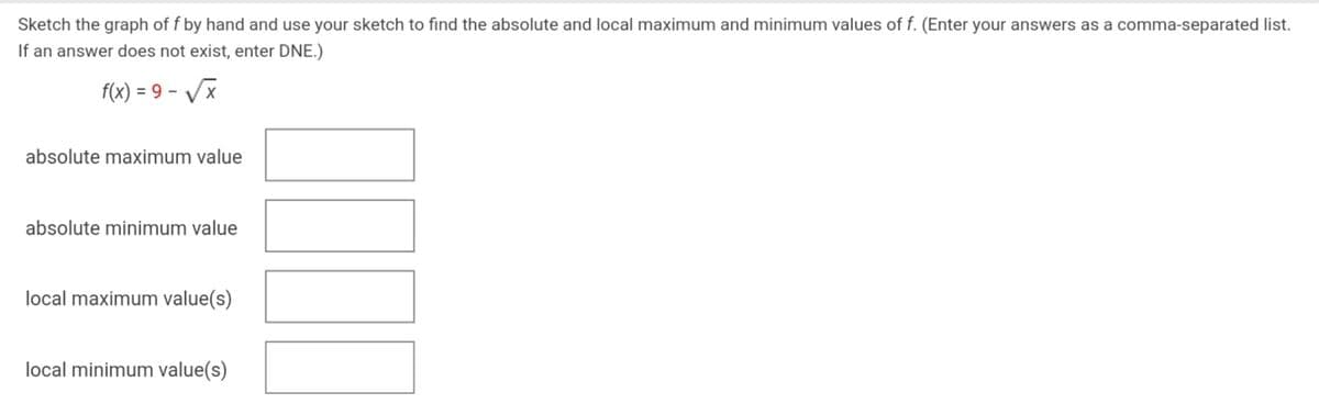 Sketch the graph of f by hand and use your sketch to find the absolute and local maximum and minimum values of f. (Enter your answers as a comma-separated list.
If an answer does not exist, enter DNE.)
f(x) = 9 - VX
absolute maximum value
absolute minimum value
local maximum value(s)
local minimum value(s)
