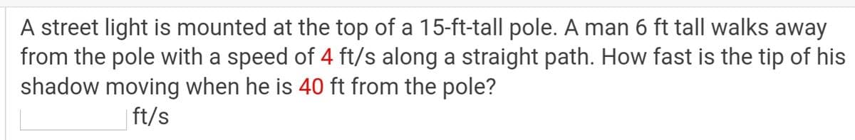 A street light is mounted at the top of a 15-ft-tall pole. A man 6 ft tall walks away
from the pole with a speed of 4 ft/s along a straight path. How fast is the tip of his
shadow moving when he is 40 ft from the pole?
| ft/s
