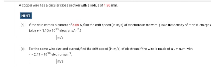 A copper wire has a circular cross section with a radius of 1.96 mm.
HINT
(a) If the wire carries a current of 3.68 A, find the drift speed (in m/s) of electrons in the wire. (Take the density of mobile charge
to be n= 1.10 x 1029 electrons/m.)
m/s
(b) For the same wire size and current, find the drift speed (in m/s) of electrons if the wire is made of aluminum with
n = 2.11 x 1029 electrons/m3.
|m/s
