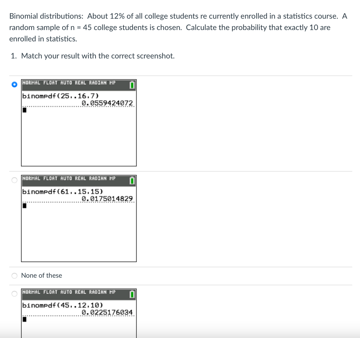 Binomial distributions: About 12% of all college students re currently enrolled in a statistics course. A
random sample of n = 45 college students is chosen. Calculate the probability that exactly 10 are
%3D
enrolled in statistics.
1. Match your result with the correct screenshot.
NORMAL FLOAT AUTO REAL RADIAN MP
binompdf (25..16,7)
0. 0559424072
NORMAL FLOAT AUTO REAL RADIAN MP
binompdf (61..15.15)
0.0175014829
None of these
NORMAL FLOAT AUTO REAL RADIAN MP
binompdf (45..12.10)
0.0225176034
