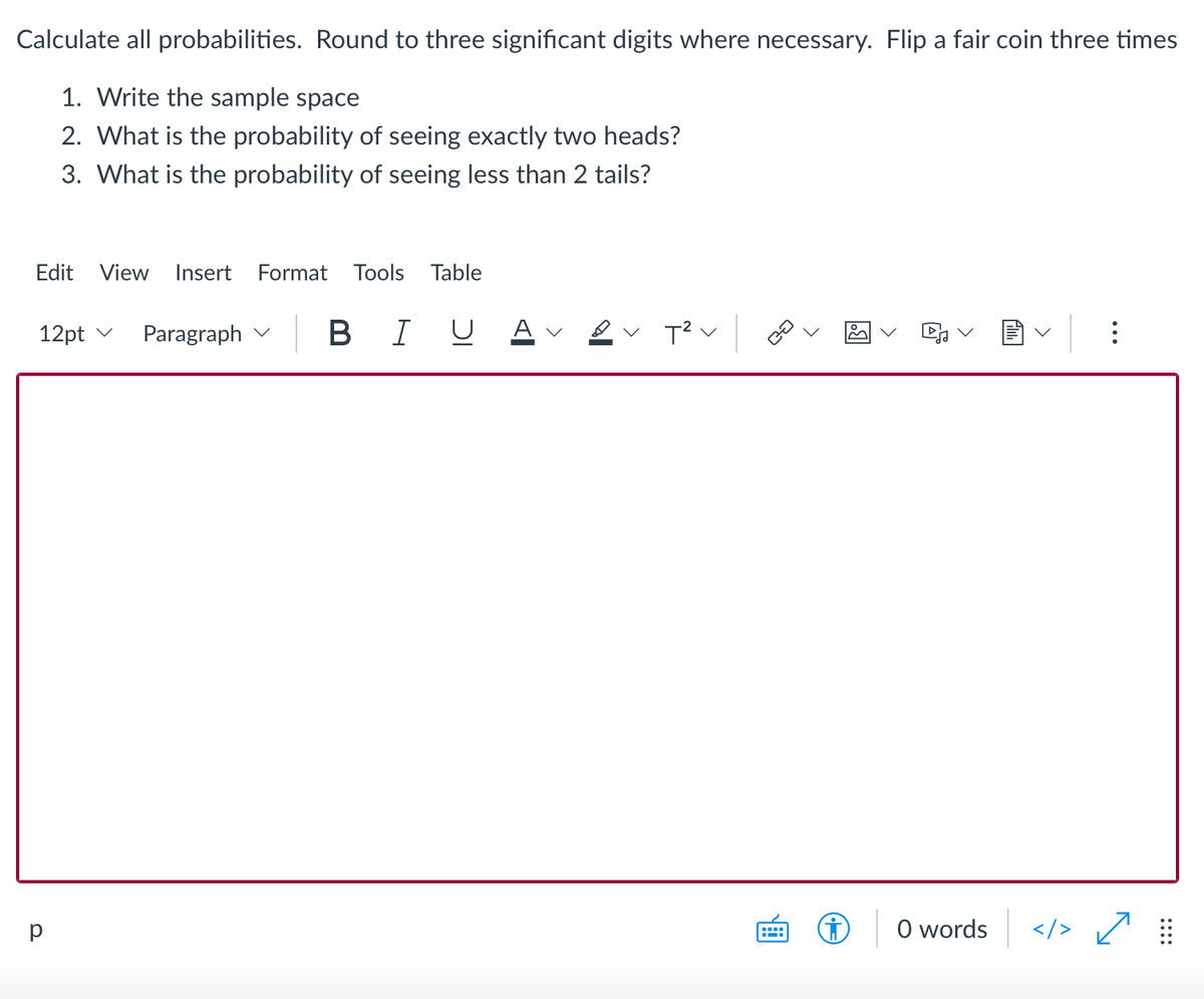 Calculate all probabilities. Round to three significant digits where necessary. Flip a fair coin three times
1. Write the sample space
2. What is the probability of seeing exactly two heads?
3. What is the probability of seeing less than 2 tails?
Edit
View
Insert
Format Tools
Table
12pt v
Paragraph
B I U
Av ev T?v
p
O words
</>
::::
>
>
>
