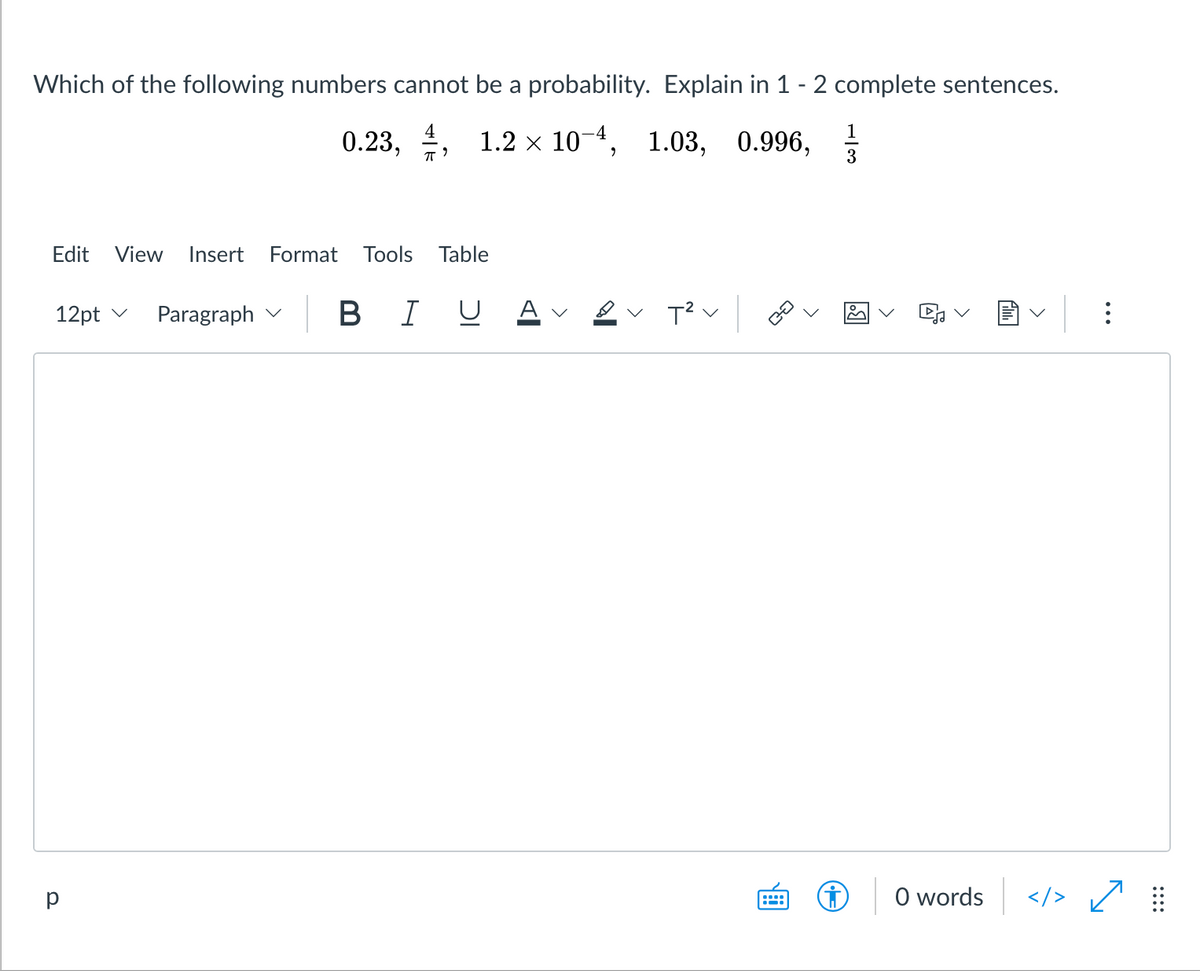 Which of the following numbers cannot be a probability. Explain in 1 - 2 complete sentences.
1
0.23, 4, 1.2 х 10-4, 1.03, 0.996,
3
Edit
View
Insert
Format
Tools
Table
12pt v
Paragraph v
BIU
O words
</>
::::
..
>
>
