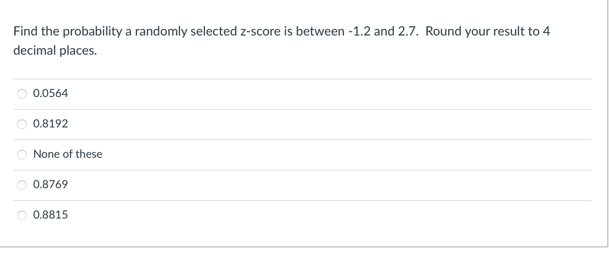 Find the probability a randomly selected z-score is between -1.2 and 2.7. Round your result to 4
decimal places.
0.0564
0.8192
None of these
0.8769
0.8815
