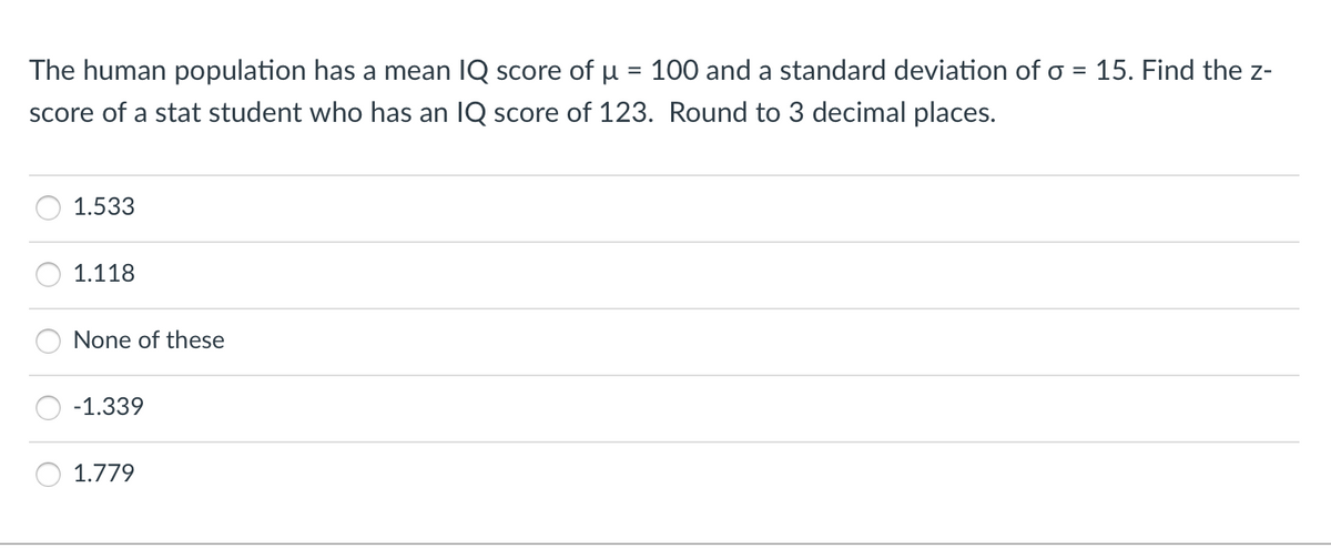 The human population has a mean IQ score of u = 100 and a standard deviation of o = 15. Find the z-
score of a stat student who has an IQ score of 123. Round to 3 decimal places.
1.533
1.118
None of these
-1.339
1.779
