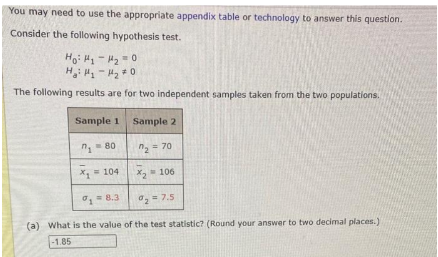 You may need to use the appropriate appendix table or technology to answer this question.
Consider the following hypothesis test.
Ho: H1 - м2 = 0
Ha: M1 - H2 + 0
The following results are for two independent samples taken from the two populations.
Sample 1 Sample 2
"2 = 70
1
= 80
X₁ = 104
= 106
x2
1 = 8.3
%₂ = 7.5
(a) What is the value of the test statistic? (Round your answer to two decimal places.)
-1.85