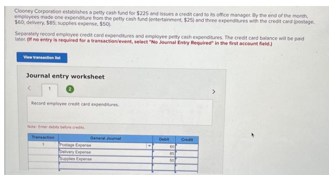 Clooney Corporation establishes a petty cash fund for $225 and issues a credit card to its office manager. By the end of the month,
employees made one expenditure from the petty cash fund (entertainment, $25) and three expenditures with the credit card (postage,
$60; delivery, $85; supplies expense, $50).
Separately record employee credit card expenditures and employee petty cash expenditures. The credit card balance will be paid
later. (If no entry is required for a transaction/event, select "No Journal Entry Required in the first account field.)
View transaction list
Journal entry worksheet
1
Record employee credit card expenditures.
Note: Enter debits before credits.
Transaction
1
General Journal
Postage Expense
Delivery Expense
Supplies Expense
Debit
60
85
50
Credit