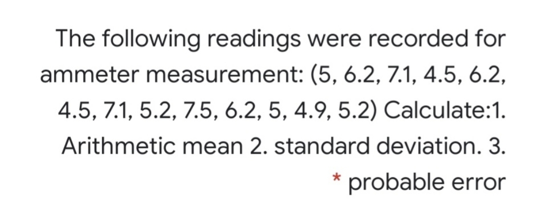 The following readings were recorded for
ammeter measurement: (5, 6.2, 7.1, 4.5, 6.2,
4.5, 7.1, 5.2, 7.5, 6.2, 5, 4.9, 5.2) Calculate:1.
Arithmetic mean 2. standard deviation. 3.
probable error
