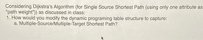 Considering Dijkstra's Algorithm (for Single Source Shortest Path (using only one attribute as
"path weight") as discussed in class:
1. How would you modify the dynamic programing table structure to capture:
a. Multiple-Source/Multiple-Target Shortest Path?
