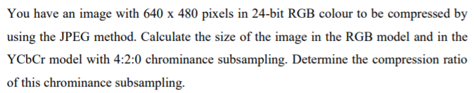 You have an image with 640 x 480 pixels in 24-bit RGB colour to be compressed by
using the JPEG method. Calculate the size of the image in the RGB model and in the
YCÜC model with 4:2:0 chrominance subsampling. Determine the compression ratio
of this chrominance subsampling.
