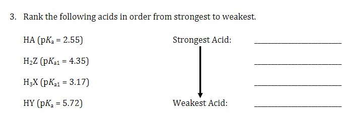 3. Rank the following acids in order from strongest to weakest.
НА (pК, - 2.55)
Strongest Acid:
H2Z (pKa1 = 4.35)
H3X (pKa1 = 3.17)
HY (pK = 5.72)
Weakest Acid:
