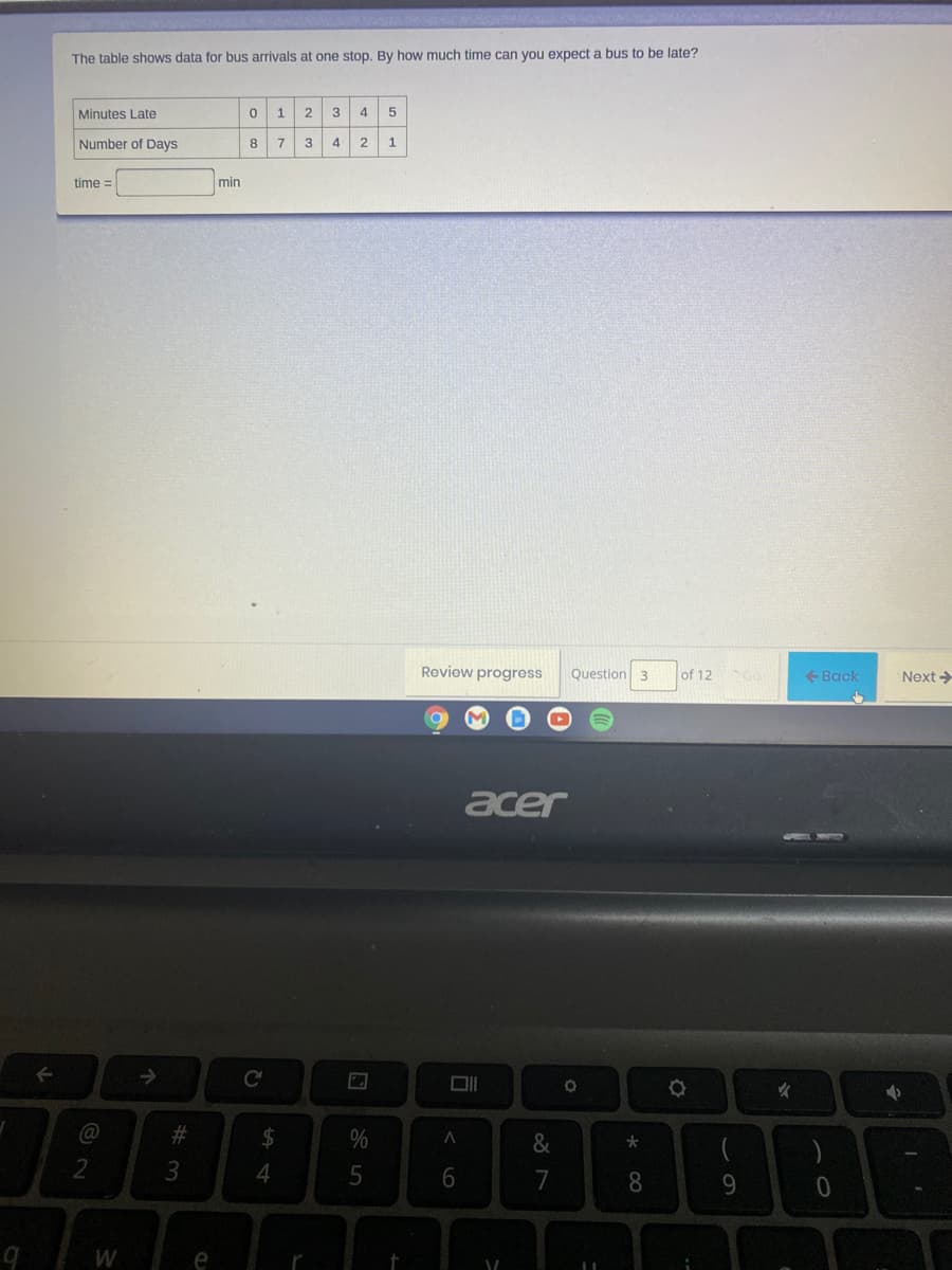 bus to be late?
The table shows data for bus arrivals at one stop. By how much time can you expect
Minutes Late
1
2
4
Number of Days
8.
4
2
time =
min
Review progress
Question 3
of 12
+ Back
Next >
acer
@
2#3
2$
&
2
3.
8
9.
e
< 6
w/
