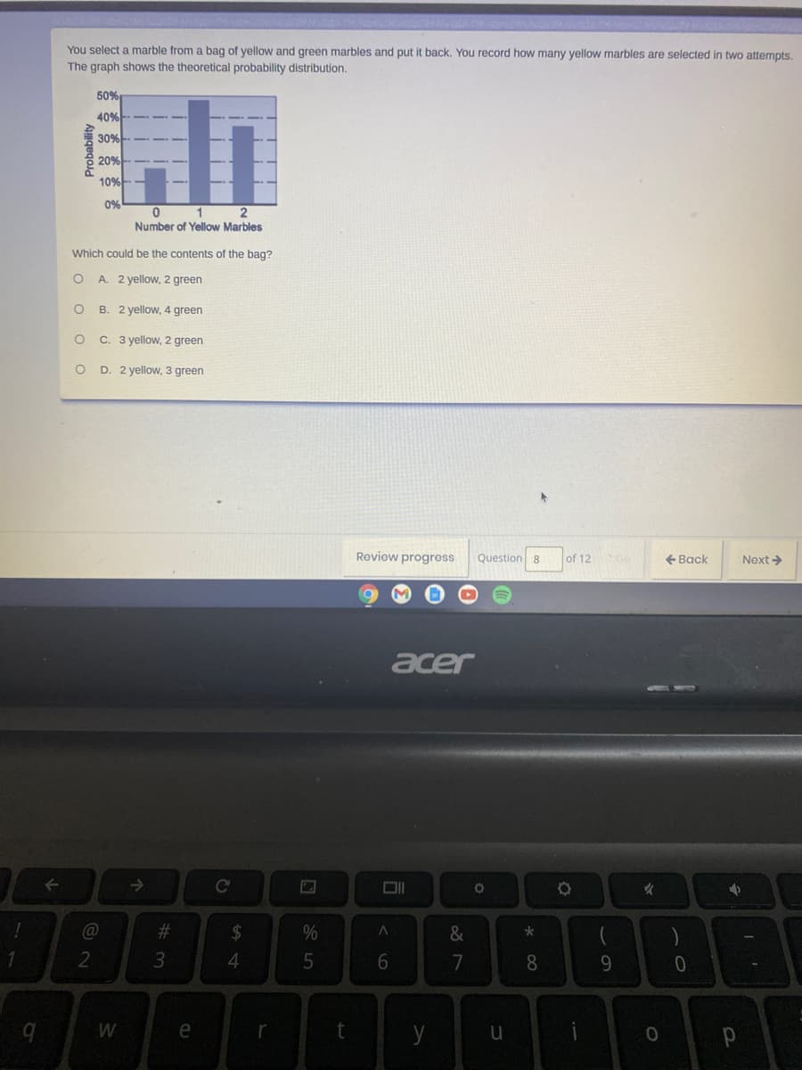 You select a marble from a bag of yellow and green marbles and put it back. You record how many yellow marbles are selected in two attempts.
The graph shows the theoretical probability distribution.
50%
40%
30%-
20%
10%
0%
1
Number of Yellow Marbles
Which could be the contents of the bag?
A. 2 yellow, 2 green
B. 2 yellow, 4 green
C. 3 yellow, 2 green
D. 2 yellow, 3 green
Roview progress
Question 8
of 12
+ Back
Next >
acer
女
C@
%23
24
&
2
8
9.
W
e
y
Probability

