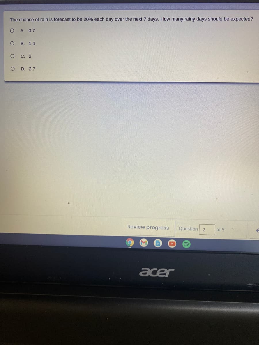 The chance of rain is forecast to be 20% each day over the next 7 days. How many rainy days should be expected?
А. 0.7
о в. 1.4
о с. 2
O D. 2.7
Review progress
Question 2
of 5
acer
