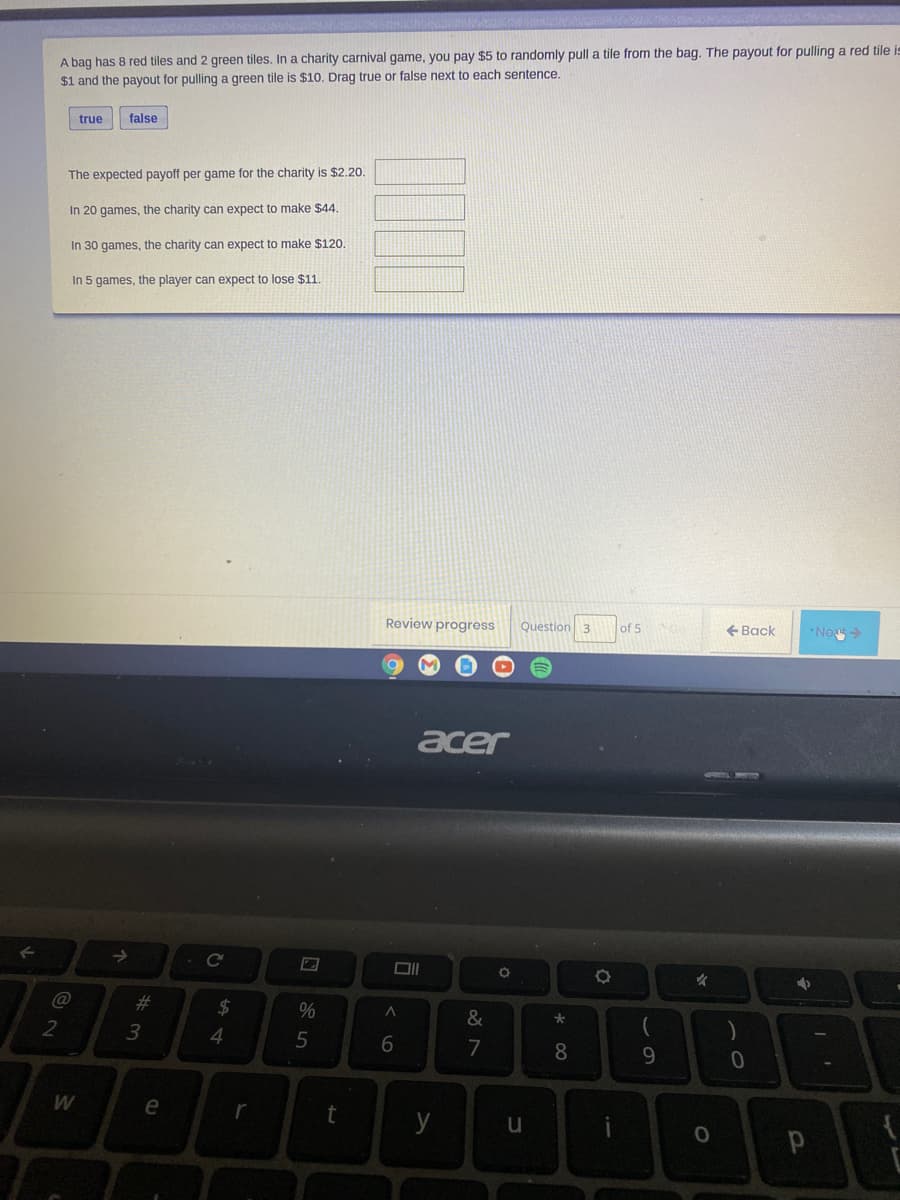 A bag has 8 red tiles and 2 green tiles. In a charity carnival game, you pay $5 to randomly pull a tile from the bag. The payout for pulling a red tile is
$1 and the payout for pulling a green tile is $10. Drag true or false next to each sentence.
true
false
The expected payoff per game for the charity is $2.20.
In 20 games, the charity can expect to make $44.
In 30 games, the charity can expect to make $120.
In 5 games, the player can expect to lose $11.
Review progress
Question 3
of 5
+ Back
*Net
acer
->
%23
24
%
&
2
3
6.
7
8.
9.
W
e
t
y
