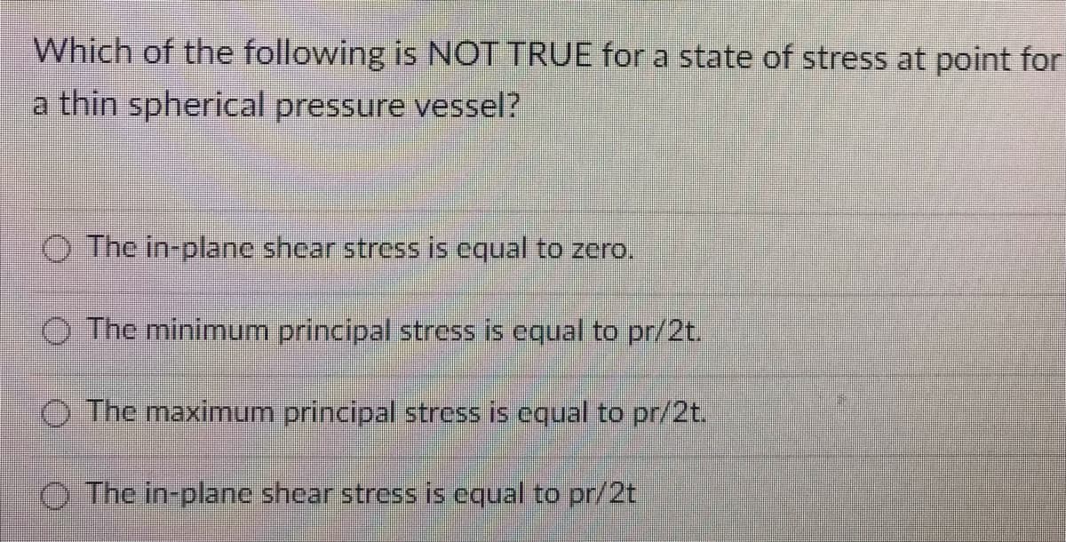 Which of the following is NOT TRUE for a state of stress at point for
a thin spherical pressure vessel?
The in-plane shear stress is equal to zero.
The minimum principal stress is equal to pr/2t.
The maximum principal stress is equal to pr/2t.
The in-plane shear stress is equal to pr/2t