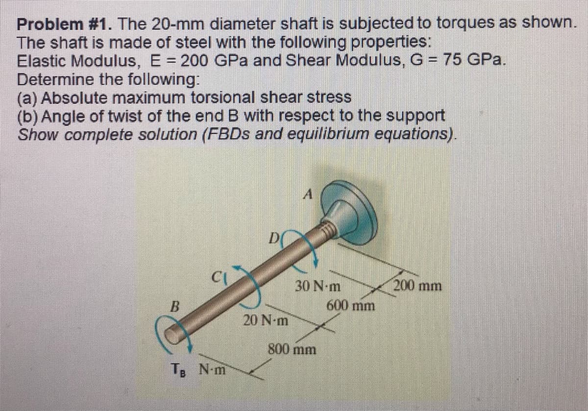 Problem #1. The 20-mm diameter shaft is subjected to torques as shown.
The shaft is made of steel with the following properties:
Elastic Modulus, E = 200 GPa and Shear Modulus, G = 75 GPa.
Determine the following:
(a) Absolute maximum torsional shear stress
(b) Angle of twist of the end B with respect to the support
Show complete solution (FBDs and equilibrium equations).
A
200 mm
5
CI
B
Te N-m
18
D
20 N-m
30 N-m
800 mm
600 mm