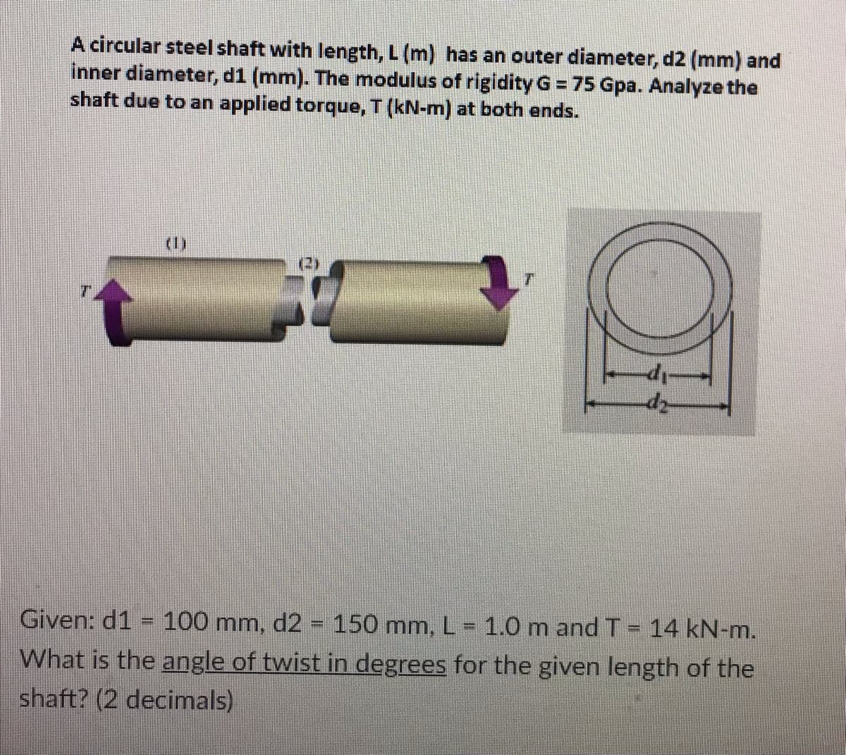 A circular steel shaft with length, L (m) has an outer diameter, d2 (mm) and
inner diameter, d1 (mm). The modulus of rigidity G = 75 Gpa. Analyze the
shaft due to an applied torque, T (kN-m) at both ends.
-d₁-
Given: d1 = 100 mm, d2 = 150 mm, L = 1.0 m and T = 14 kN-m.
What is the angle of twist in degrees for the given length of the
shaft? (2 decimals)