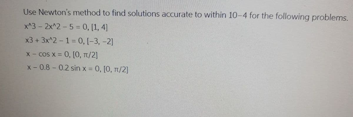 Use Newton's method to find solutions accurate to within 10-4 for the following problems.
x^3 - 2x^2-5 = 0, [1, 4]
x3 +3x^2- 1 = 0, [-3, -2]
x- cos x = 0, [0, T1/2]
x- 0.8 0.2 sin x = 0, [0, Tt/2]
