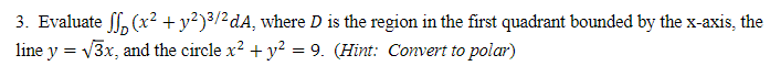 3. Evaluate ff, (x² + y²)³/²dA, where D is the region in the first quadrant bounded by the x-axis, the
line y = v3x, and the circle x? + y² = 9. (Hint: Convert to polar)
