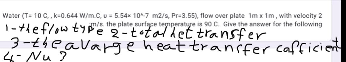 Water (T= 10 C, , k=0.644 W/m.C, u = 5.54× 10^-7 m2/s, Pr=3.55), flow over plate 1m x 1m , with velocity 2
m/s. the plate surfące temperature is 90 C. Give the answer for the following
|-the flow tyPe 2-total het transfer
3-theavargeheat transfer cafficient
4- Nu ?
