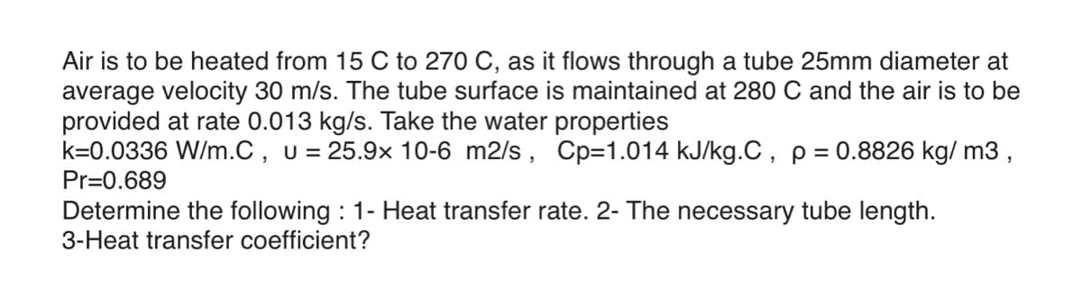 Air is to be heated from 15 C to 270 C, as it flows through a tube 25mm diameter at
average velocity 30 m/s. The tube surface is maintained at 280 C and the air is to be
provided at rate 0.013 kg/s. Take the water properties
k=0.0336 W/m.C, U = 25.9x 10-6 m2/s , Cp=1.014 kJ/kg.C, p = 0.8826 kg/ m3,
Pr=0.689
Determine the following : 1- Heat transfer rate. 2- The necessary tube length.
3-Heat transfer coefficient?
