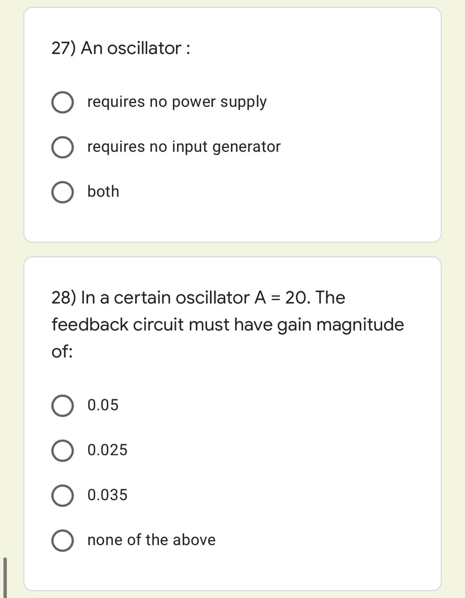 27) An oscillator :
O requires no power supply
requires no input generator
both
28) In a certain oscillator A = 20. The
feedback circuit must have gain magnitude
of:
0.05
0.025
0.035
O none of the above
