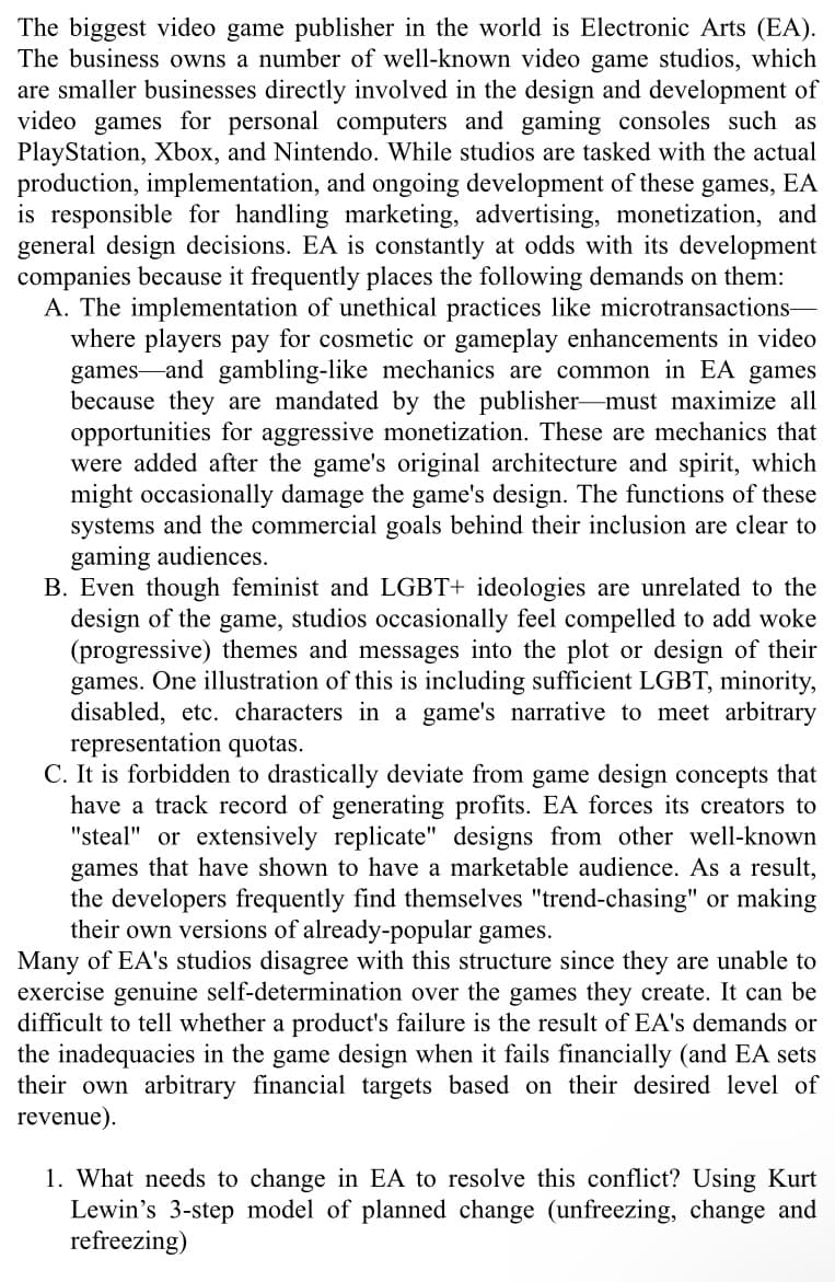 The biggest video game publisher in the world is Electronic Arts (EA).
The business owns a number of well-known video game studios, which
are smaller businesses directly involved in the design and development of
video games for personal computers and gaming consoles such as
PlayStation, Xbox, and Nintendo. While studios are tasked with the actual
production, implementation, and ongoing development of these games, EA
is responsible for handling marketing, advertising, monetization, and
general design decisions. EA is constantly at odds with its development
companies because it frequently places the following demands on them:
A. The implementation of unethical practices like microtransactions-
where players pay for cosmetic or gameplay enhancements in video
games and gambling-like mechanics are common in EA games
because they are mandated by the publisher-must maximize all
opportunities for aggressive monetization. These are mechanics that
were added after the game's original architecture and spirit, which
might occasionally damage the game's design. The functions of these
systems and the commercial goals behind their inclusion are clear to
gaming audiences.
B. Even though feminist and LGBT+ ideologies are unrelated to the
design of the game, studios occasionally feel compelled to add woke
(progressive) themes and messages into the plot or design of their
games. One illustration of this is including sufficient LGBT, minority,
disabled, etc. characters in a game's narrative to meet arbitrary
representation quotas.
C. It is forbidden to drastically deviate from game design concepts that
have a track record of generating profits. EA forces its creators to
"steal" or extensively replicate" designs from other well-known
games that have shown to have a marketable audience. As a result,
the developers frequently find themselves "trend-chasing" or making
their own versions of already-popular games.
Many of EA's studios disagree with this structure since they are unable to
exercise genuine self-determination over the games they create. It can be
difficult to tell whether a product's failure is the result of EA's demands or
the inadequacies in the game design when it fails financially (and EA sets
their own arbitrary financial targets based on their desired level of
revenue).
1. What needs to change in EA to resolve this conflict? Using Kurt
Lewin's 3-step model of planned change (unfreezing, change and
refreezing)