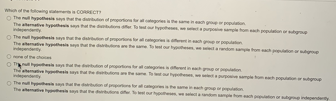 Which of the following statements is CORRECT?
O The null hypothesis says that the distribution of proportions for all categories is the same in each group or population.
The alternative hypothesis says that the distributions differ. To test our hypotheses, we select a purposive sample from each population or subgroup
independently.
O The null hypothesis says that the distribution of proportions for all categories is different in each group or population.
The alternative hypothesis says that the distributions are the same. To test our hypotheses, we select a random sample from each population or subgroup
independently.
Onone of the choices
O The null hypothesis says that the distribution of proportions for all categories is different in each group or population.
The alternative hypothesis says that the distributions are the same. To test our hypotheses, we select a purposive sample from each population or subgroup
independently.
O The null hypothesis says that the distribution of proportions for all categories is the same in each group or population.
The alternative hypothesis says that the distributions differ. To test our hypotheses, we select a random sample from each population or subgroup independently.