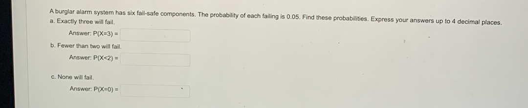 A burglar alarm system has six fail-safe components. The probability of each failing is 0.05. Find these probabilities. Express your answers up to 4 decimal places.
a. Exactly three will fail.
Answer: P(X=3) =
b. Fewer than two will fail.
Answer: P(X<2) =
c. None will fail.
Answer: P(X=0) =