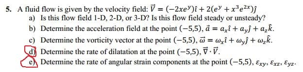 5. A fluid flow is given by the velocity field: V = (–2xe')î + 2(e +x³e2*)j
a) Is this flow field 1-D, 2-D, or 3-D? Is this flow field steady or unsteady?
b) Determine the acceleration field at the point (-5,5), å = azî + a,f + a,k.
c) Determine the vorticity vector at the point (-5,5), = wzi+ wyf + w,k.
Determine the rate of dilatation at the point (-5,5), V. V.
Determine the rate of angular strain components at the point (-5,5), Exy, Exz, Eyz.
