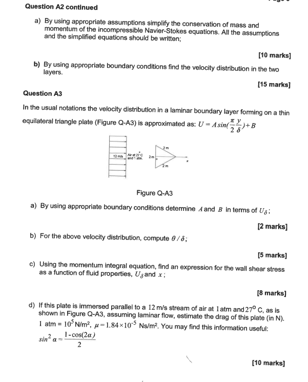 Question A2 continued
a) By using appropriate assumptions simplify the conservation of mass and
momentum of the incompressible Navier-Stokes equations. All the assumptions
and the simplified equations should be written;
[10 marks]
b) By using appropriate boundary conditions find the velocity distribution in the two
layers.
[15 marks]
Question A3
In the usual notations the velocity distribution in a laminar boundary layer forming on a thin
equilateral triangle plate (Figure Q-A3) is approximated as: U=Asin()+B
xy
28'
12 m
Air at 27 C
and 1 atm
2m
2m
1-cos(2a)
2
2 m
Figure Q-A3
a) By using appropriate boundary conditions determine A and B in terms of Us:
[2 marks]
b) For the above velocity distribution, compute 8/8;
[5 marks]
c) Using the momentum integral equation, find an expression for the wall shear stress
as a function of fluid properties, Usand x;
[8 marks]
d) If this plate is immersed parallel to a 12 m/s stream of air at 1 atm and 27° C, as is
shown in Figure Q-A3, assuming laminar flow, estimate the drag of this plate (in N).
1 atm = 10³ N/m², u=1.84×105 Ns/m². You may find this information useful:
sin² a
[10 marks]