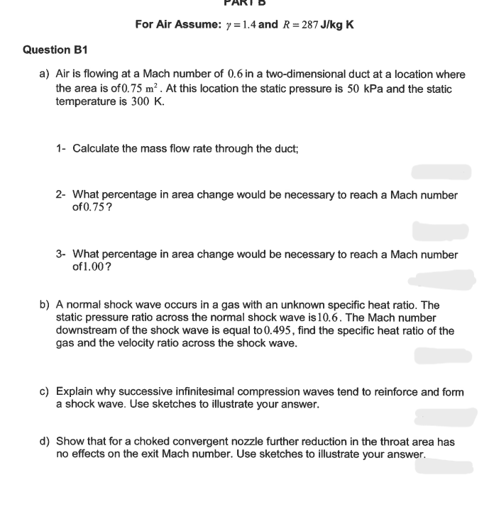For Air Assume: y =1.4 and R = 287 J/kg K
Question B1
a) Air is flowing at a Mach number of 0.6 in a two-dimensional duct at a location where
the area is of 0.75 m². At this location the static pressure is 50 kPa and the static
temperature is 300 K.
1- Calculate the mass flow rate through the duct;
2- What percentage in area change would be necessary to reach a Mach number
of 0.75?
3- What percentage in area change would be necessary to reach a Mach number
of 1.00?
b) A normal shock wave occurs in a gas with an unknown specific heat ratio. The
static pressure ratio across the normal shock wave is 10.6. The Mach number
downstream of the shock wave is equal to 0.495, find the specific heat ratio of the
gas and the velocity ratio across the shock wave.
c) Explain why successive infinitesimal compression waves tend to reinforce and form
a shock wave. Use sketches to illustrate your answer.
d) Show that for a choked convergent nozzle further reduction in the throat area has
no effects on the exit Mach number. Use sketches to illustrate your answer.