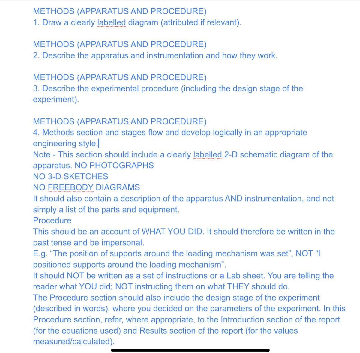 METHODS (APPARATUS AND PROCEDURE)
1. Draw a clearly labelled diagram (attributed if relevant).
METHODS (APPARATUS AND PROCEDURE)
2. Describe the apparatus and instrumentation and how they work.
METHODS (APPARATUS AND PROCEDURE)
3. Describe the experimental procedure (including the design stage of the
experiment).
METHODS (APPARATUS AND PROCEDURE)
4. Methods section and stages flow and develop logically in an appropriate
engineering style.
Note - This section should include a clearly labelled 2-D schematic diagram of the
apparatus. NO PHOTOGRAPHS
NO 3-D SKETCHES
NO FREEBODY DIAGRAMS
It should also contain a description of the apparatus AND instrumentation, and not
simply a list of the parts and equipment.
Procedure
This should be an account of WHAT YOU DID. It should therefore be written in the
past tense and be impersonal.
E.g. "The position of supports around the loading mechanism was set", NOT "I
positioned supports around the loading mechanism".
It should NOT be written as a set of instructions or a Lab sheet. You are telling the
reader what YOU did; NOT instructing them on what THEY should do.
The Procedure section should also include the design stage of the experiment
(described in words), where you decided on the parameters of the experiment. In this
Procedure section, refer, where appropriate, to the Introduction section of the report
(for the equations used) and Results section of the report (for the values
measured/calculated).