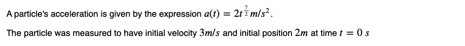 A particle's acceleration is given by the expression a(t) = = 2t 77 m/s².
The particle was measured to have initial velocity 3m/s and initial position 2m at time t=0 s