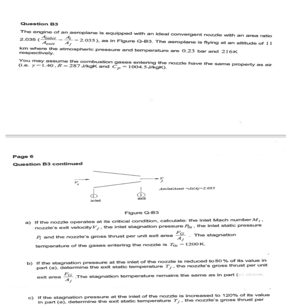 Question B3
The engine of an aeroplane is equipped with an ideal convergent nozzle with an area ratio
Ainlet
2.035 ( -A-2.035), as in Figure Q-B3. The aeroplane is flying at an altitude of 11
Aexit
km where the atmospheric pressure and temperature are 0.23 bar and 216K
respectively.
You may assume the combustion gases entering the nozzle have the same property as air
(i.e. y=1.40, R=287 J/kgK and Cp-1004.5J/kgK).
Page 6
Question B3 continued
inlet
exit
Amles/Aexit -AVAJ-2.035
Figure Q-B3
a) If the nozzle operates at its critical condition, calculate: the inlet Mach number M;.
nozzle's exit velocity V, the inlet stagnation pressure Por- the inlet static pressure
FG
The stagnation
Aj
P, and the nozzle's gross thrust per unit exit area
temperature of the gases entering the nozzle is To
1200 K.
b) If the stagnation pressure at the inlet of the nozzle is reduced to 80% of its value in
part (a), determine the exit static temperature 7;, the nozzle's gross thrust per unit
exit area FG. The stagnation temperature remains the same as in part (a) above.
c) If the stagnation pressure at the inlet of the nozzle is increased to 120% of its value
in part (a), determine the exit static temperature 7,. the nozzle's gross thrust per