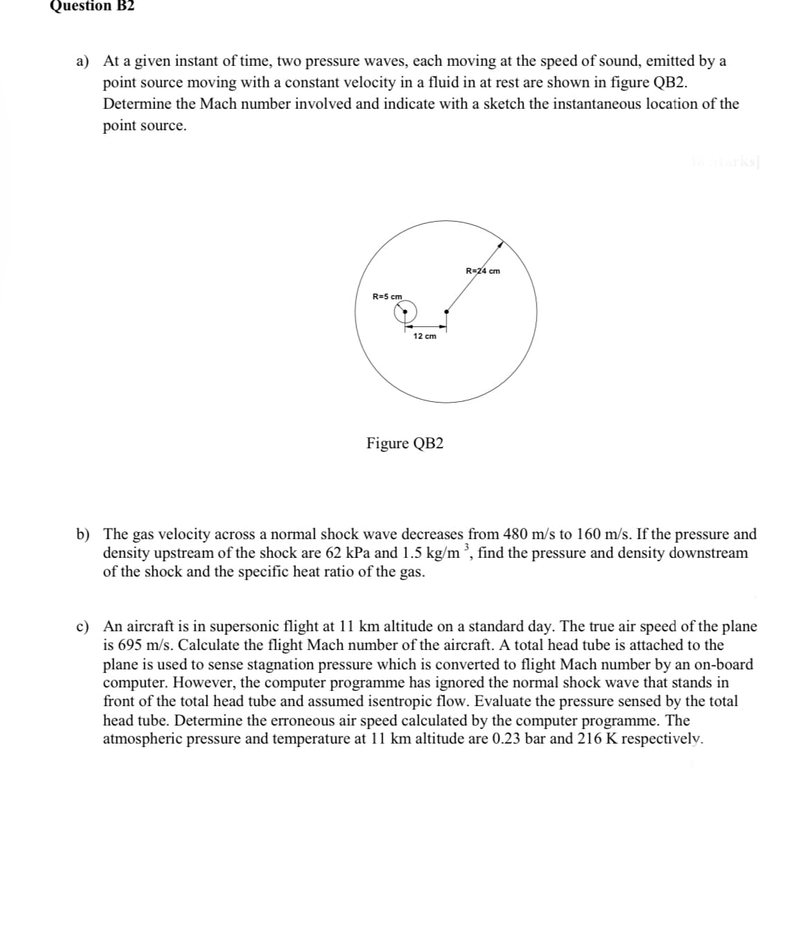 Question B2
a) At a given instant of time, two pressure waves, each moving at the speed of sound, emitted by a
point source moving with a constant velocity in a fluid in at rest are shown in figure QB2.
Determine the Mach number involved and indicate with a sketch the instantaneous location of the
point source.
R=5 cm
12 cm
Figure QB2
R=24 cm
[8 Marks]
b) The gas velocity across a normal shock wave decreases from 480 m/s to 160 m/s. If the pressure and
density upstream of the shock are 62 kPa and 1.5 kg/m ³, find the pressure and density downstream
of the shock and the specific heat ratio of the gas.
c) An aircraft is in supersonic flight at 11 km altitude on a standard day. The true air speed of the plane
is 695 m/s. Calculate the flight Mach number of the aircraft. A total head tube is attached to the
plane is used to sense stagnation pressure which is converted to flight Mach number by an on-board
computer. However, the computer programme has ignored the normal shock wave that stands in
front of the total head tube and assumed isentropic flow. Evaluate the pressure sensed by the total
head tube. Determine the erroneous air speed calculated by the computer programme. The
atmospheric pressure and temperature at 11 km altitude are 0.23 bar and 216 K respectively.