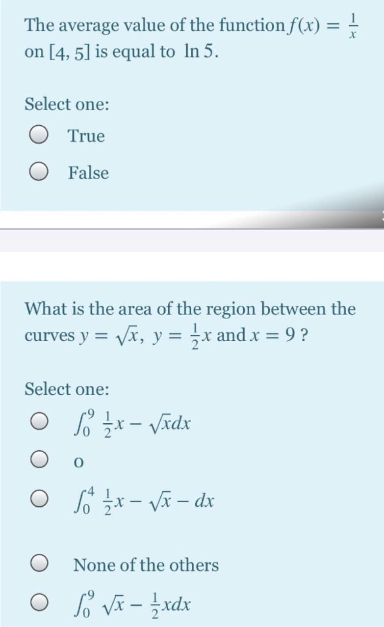 The average value of the function f(x) = -
on [4, 5] is equal to In 5.
Select one:
True
False
What is the area of the region between the
curves y = Vx, y = ;x and x = 9 ?
Select one:
O 6 x- Vã – dx
None of the others
