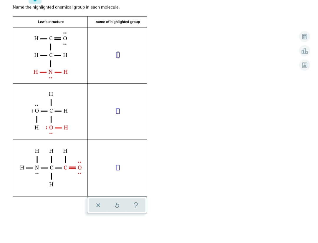 Name the highlighted chemical group in each molecule.
Lewis structure
name of highlighted group
Н— С— О
..
do
Н—с — Н
H-N- H
H
:0 — С —Н
н :0—Н
H
H
Н— N- С — С E0
?
: :
