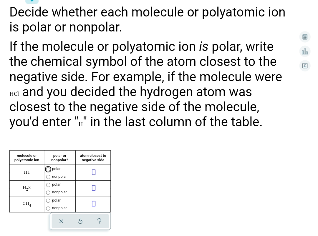 Decide whether each molecule or polyatomic ion
is polar or nonpolar.
If the molecule or polyatomic ion is polar, write
the chemical symbol of the atom closest to the
negative side. For example, if the molecule were
Ha and you decided the hydrogen atom was
closest to the negative side of the molecule,
you'd enter ":" in the last column of the table.
molecule or
polyatomic ion
polar or
nonpolar?
atom closest to
negative side
polar
HI
O nonpolar
O polar
H,S
O nonpolar
O polar
CH4
O nonpolar
