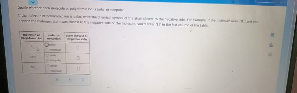 Decide whether each molecule or polyatomic ion is polar or nonpolar.
If the molecule or polyatomic ion is polar, write the chemical symbol of the atom closest to the negative side. For example, if the molecule were HCI and you
decided the hydrogen atom was closest to the negative side of the molecule, you'd enter "H" in the last column of the table.
molecule or
polyatomic ion
polar or
nonpolar?
atom closest to
negative side
Opolar
de
O nonpolar
O polan
HCN
O nonpolar
Opolar
NH
Ononpolar
