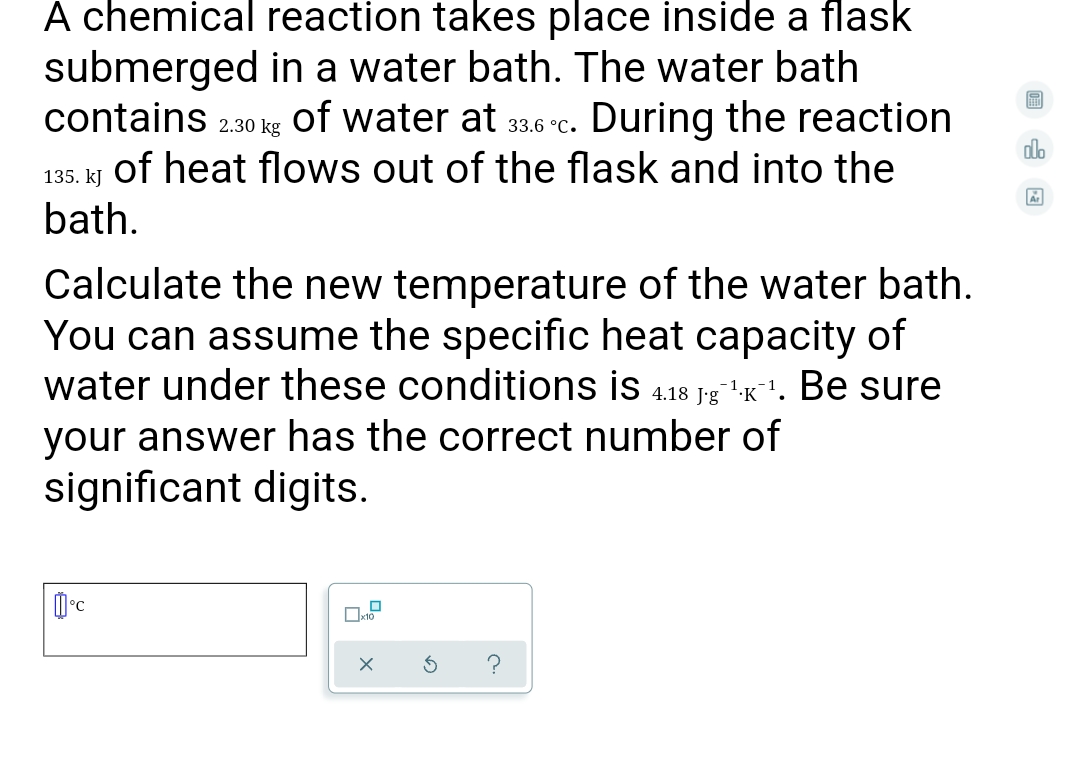 A chemical reaction takes place inside a flask
submerged in a water bath. The water bath
contains 2.30 kg
of water at 33.6 °C.
During the reaction
do
of heat flows out of the flask and into the
135. kJ
bath.
Calculate the new temperature of the water bath.
You can assume the specific heat capacity of
water under these conditions is 4.18 1-g"K. Be sure
J'g
your answer has the correct number of
significant digits.
