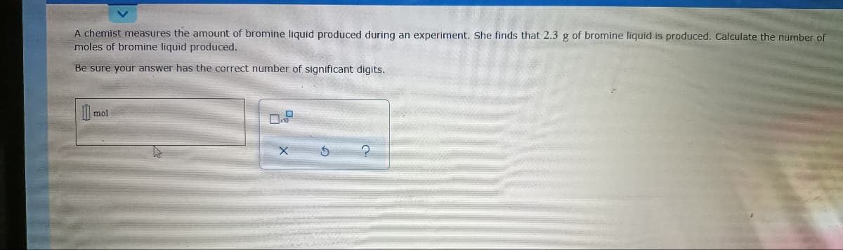 A chemist measures the amount of bromine liquid produced during an experiment. She finds that 2.3 g of bromine liquid is produced. Calculate the number of
moles of bromine liquid produced.
Be sure your answer has the correct number of significant digits.
l mol
