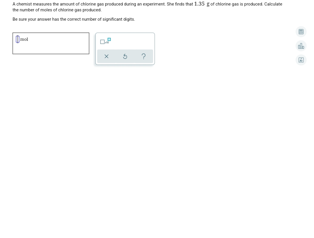 A chemist measures the amount of chlorine gas produced during an experiment. She finds that 1.35 g of chlorine gas is produced. Calculate
the number of moles of chlorine gas produced.
Be sure your answer has the correct number of significant digits.
0mol
alo
