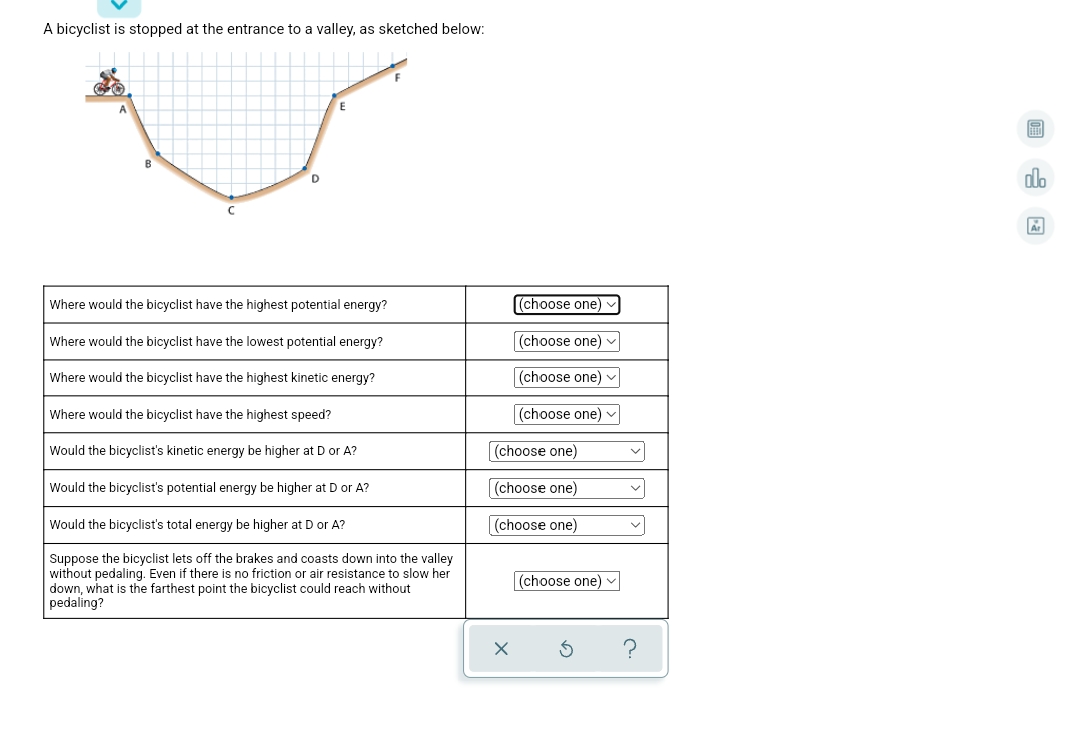 A bicyclist is stopped at the entrance to a valley, as sketched below:
画
B
do
Where would the bicyclist have the highest potential energy?
(choose one)
Where would the bicyclist have the lowest potential energy?
(choose one) v
Where would the bicyclist have the highest kinetic energy?
(choose one) v
Where would the bicyclist have the highest speed?
(choose one) v
Would the bicyclist's kinetic energy be higher at D or A?
(choose one)
Would the bicyclist's potential energy be higher at D or A?
[(choose one)
Would the bicyclist's total energy be higher at D or A?
(choose one)
Suppose the bicyclist lets off the brakes and coasts down into the valley
without pedaling. Even if there is no friction or air resistance to slow her
down, what is the farthest point the bicyclist could reach without
pedaling?
(choose one)
