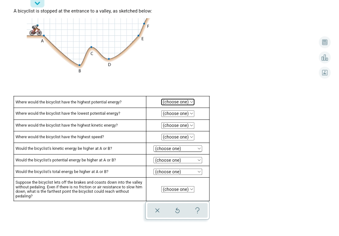 A bicyclist is stopped at the entrance to a valley, as sketched below:
F
dlo
D
Where would the bicyclist have the highest potential energy?
(choose one)
Where would the bicyclist have the lowest potential energy?
(choose one) v
Where would the bicyclist have the highest kinetic energy?
(choose one) v
Where would the bicyclist have the highest speed?
(choose one) v
Would the bicyclist's kinetic energy be higher at A or B?
(choose one)
Would the bicyclist's potential energy be higher at A or B?
(choose one)
Would the bicyclist's total energy be higher at A or B?
(choose one)
Suppose the bicyclist lets off the brakes and coasts down into the valley
without pedaling. Even if there is no friction or air resistance to slow him
down, what is the farthest point the bicyclist could reach without
pedaling?
(choose one) v
