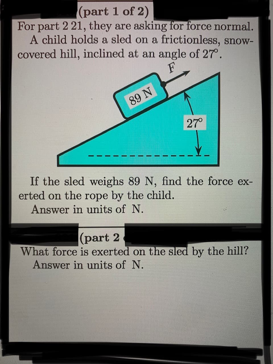 (part 1 of 2)
For part 221, they are asking for force normal.
A child holds a sled on a frictionless, snow-
covered hill, inclined at an angle of 27°.
89 N
27°
If the sled weighs 89 N, find the force ex-
erted on the rope by the child.
Answer in units of N.
|(part 2
What force is exerted on the sled by the hill?
Answer in units of N.
